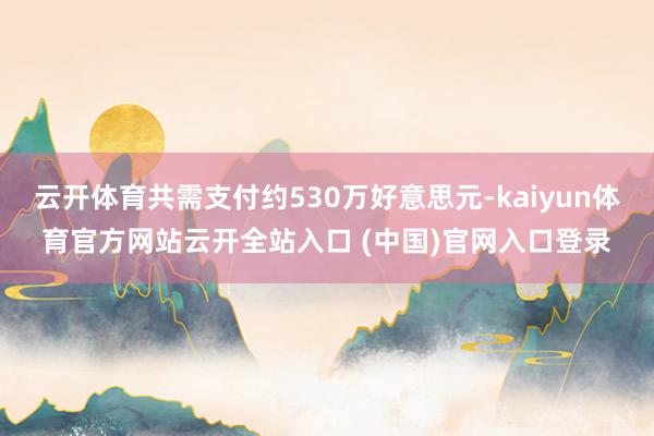 云开体育共需支付约530万好意思元-kaiyun体育官方网站云开全站入口 (中国)官网入口登录
