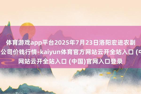 体育游戏app平台2025年7月23日洛阳宏进农副居品批发商场有限公司价钱行情-kaiyun体育官方网站云开全站入口 (中国)官网入口登录
