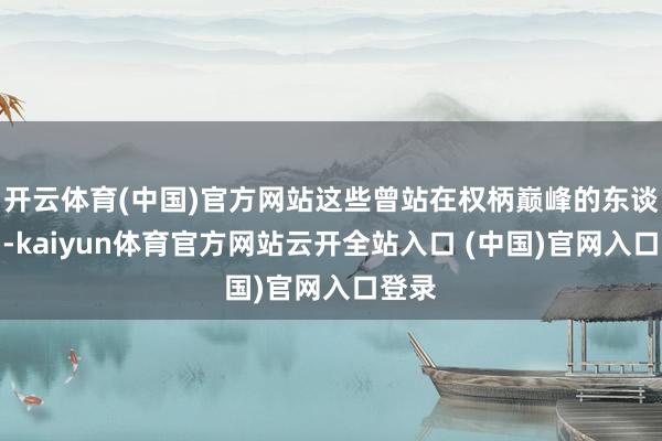 开云体育(中国)官方网站这些曾站在权柄巅峰的东谈主物-kaiyun体育官方网站云开全站入口 (中国)官网入口登录