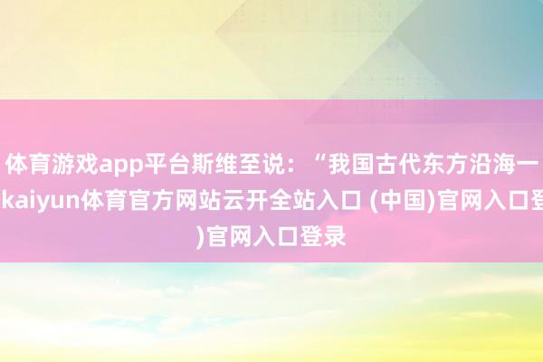 体育游戏app平台斯维至说：“我国古代东方沿海一带-kaiyun体育官方网站云开全站入口 (中国)官网入口登录