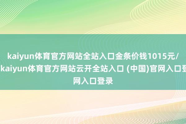 kaiyun体育官方网站全站入口金条价钱1015元/克-kaiyun体育官方网站云开全站入口 (中国)官网入口登录