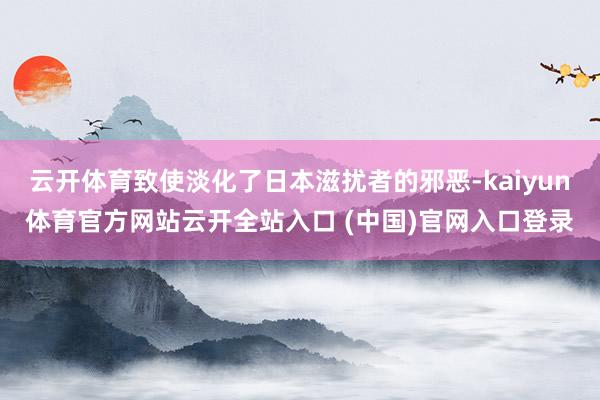 云开体育致使淡化了日本滋扰者的邪恶-kaiyun体育官方网站云开全站入口 (中国)官网入口登录