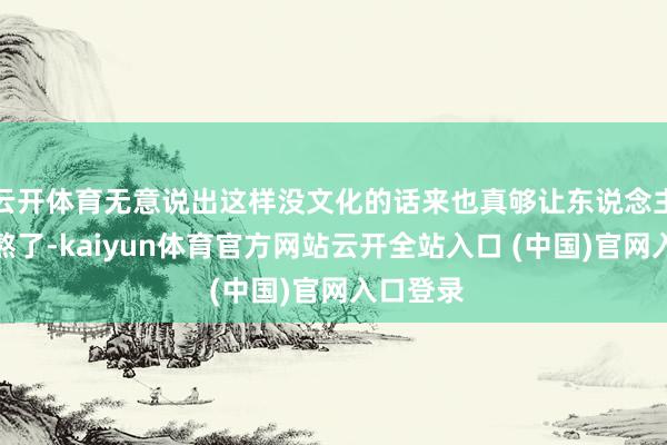 云开体育无意说出这样没文化的话来也真够让东说念主惊讶难熬了-kaiyun体育官方网站云开全站入口 (中国)官网入口登录