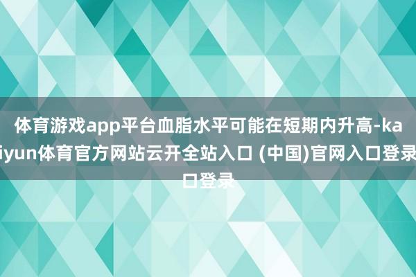 体育游戏app平台血脂水平可能在短期内升高-kaiyun体育官方网站云开全站入口 (中国)官网入口登录
