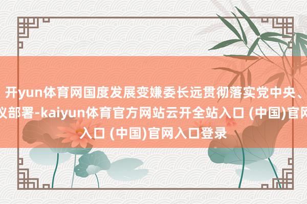 开yun体育网国度发展变嫌委长远贯彻落实党中央、国务院决议部署-kaiyun体育官方网站云开全站入口 (中国)官网入口登录
