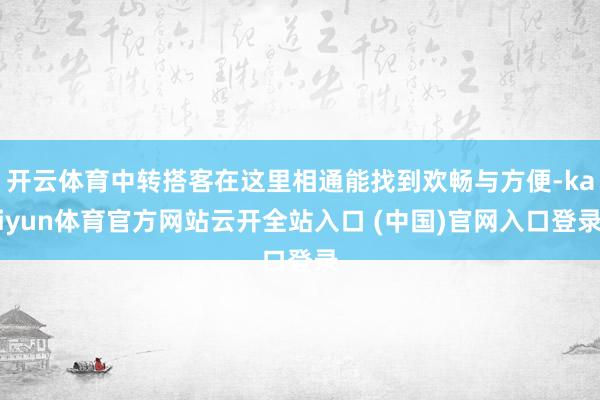 开云体育中转搭客在这里相通能找到欢畅与方便-kaiyun体育官方网站云开全站入口 (中国)官网入口登录