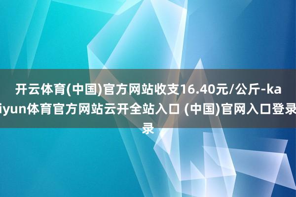开云体育(中国)官方网站收支16.40元/公斤-kaiyun体育官方网站云开全站入口 (中国)官网入口登录