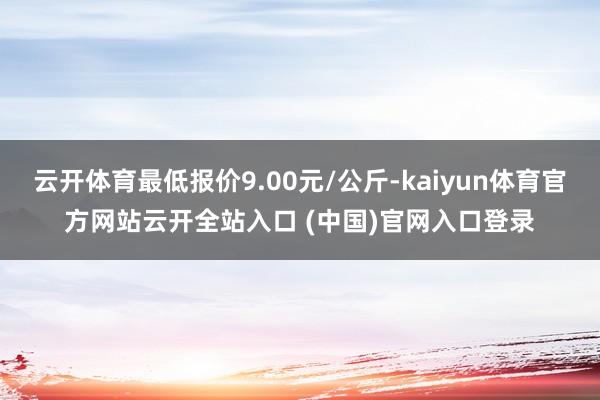 云开体育最低报价9.00元/公斤-kaiyun体育官方网站云开全站入口 (中国)官网入口登录