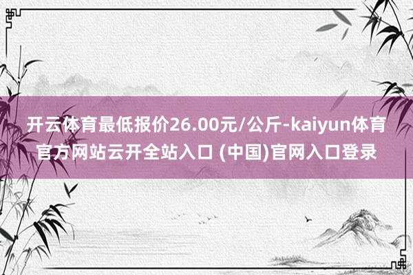 开云体育最低报价26.00元/公斤-kaiyun体育官方网站云开全站入口 (中国)官网入口登录