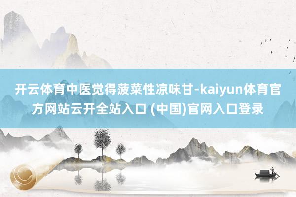 开云体育中医觉得菠菜性凉味甘-kaiyun体育官方网站云开全站入口 (中国)官网入口登录
