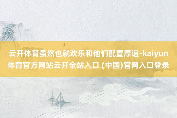 云开体育虽然也就欢乐和他们配置厚谊-kaiyun体育官方网站云开全站入口 (中国)官网入口登录