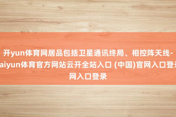 开yun体育网居品包括卫星通讯终局、相控阵天线-kaiyun体育官方网站云开全站入口 (中国)官网入口登录