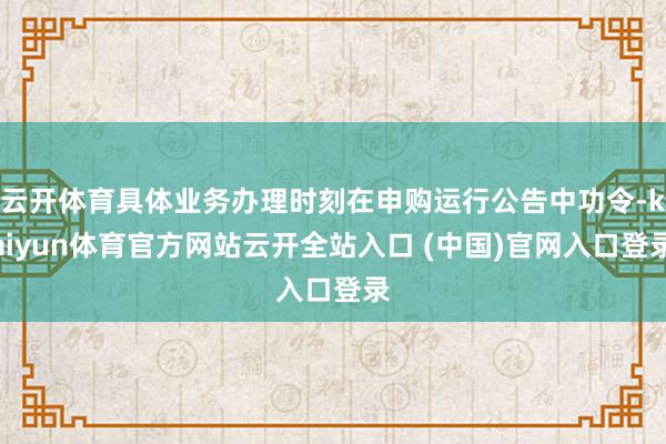 云开体育具体业务办理时刻在申购运行公告中功令-kaiyun体育官方网站云开全站入口 (中国)官网入口登录