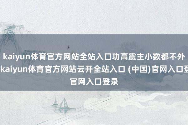 kaiyun体育官方网站全站入口功高震主小数都不外分-kaiyun体育官方网站云开全站入口 (中国)官网入口登录
