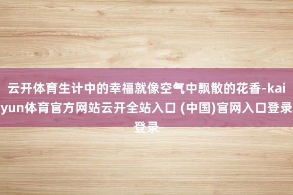 云开体育生计中的幸福就像空气中飘散的花香-kaiyun体育官方网站云开全站入口 (中国)官网入口登录