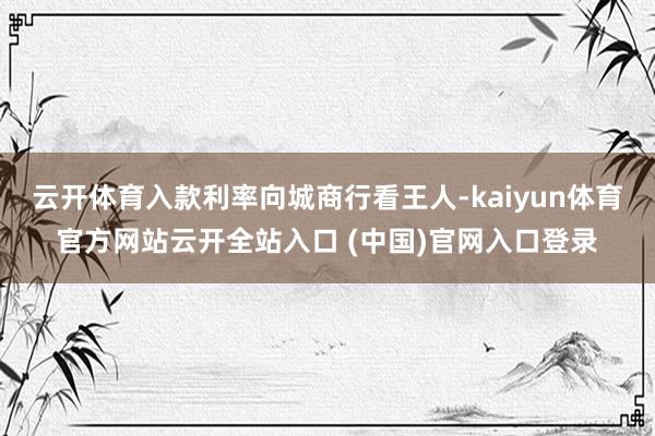 云开体育入款利率向城商行看王人-kaiyun体育官方网站云开全站入口 (中国)官网入口登录