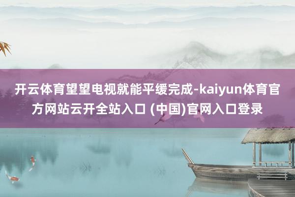开云体育望望电视就能平缓完成-kaiyun体育官方网站云开全站入口 (中国)官网入口登录