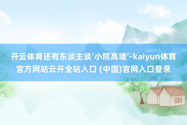 开云体育还有东谈主谈‘小院高墙’-kaiyun体育官方网站云开全站入口 (中国)官网入口登录