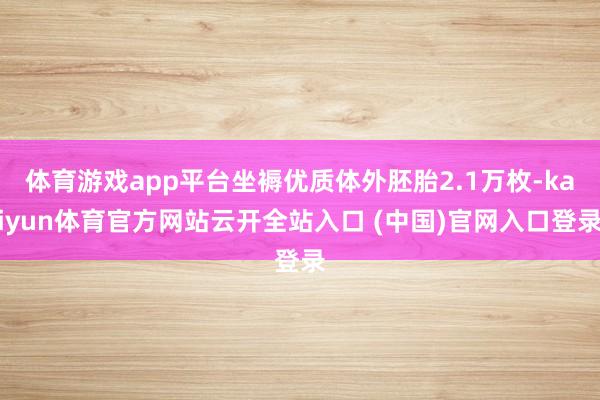 体育游戏app平台坐褥优质体外胚胎2.1万枚-kaiyun体育官方网站云开全站入口 (中国)官网入口登录