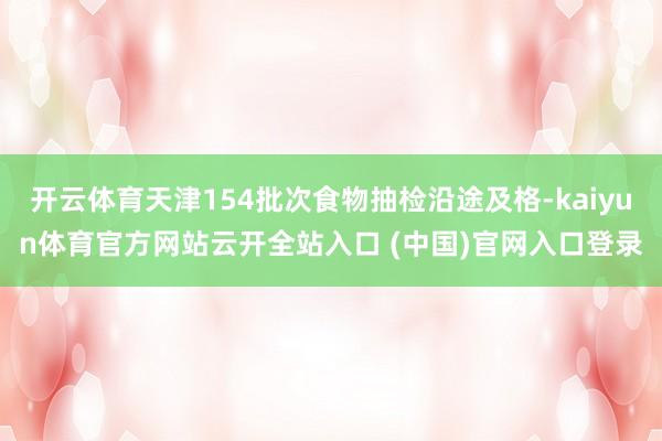 开云体育天津154批次食物抽检沿途及格-kaiyun体育官方网站云开全站入口 (中国)官网入口登录