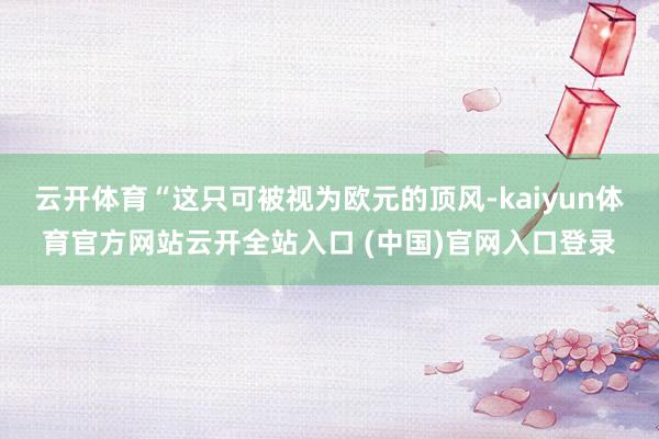 云开体育“这只可被视为欧元的顶风-kaiyun体育官方网站云开全站入口 (中国)官网入口登录