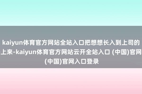kaiyun体育官方网站全站入口把想想长入到上司的方案部署上来-kaiyun体育官方网站云开全站入口 (中国)官网入口登录