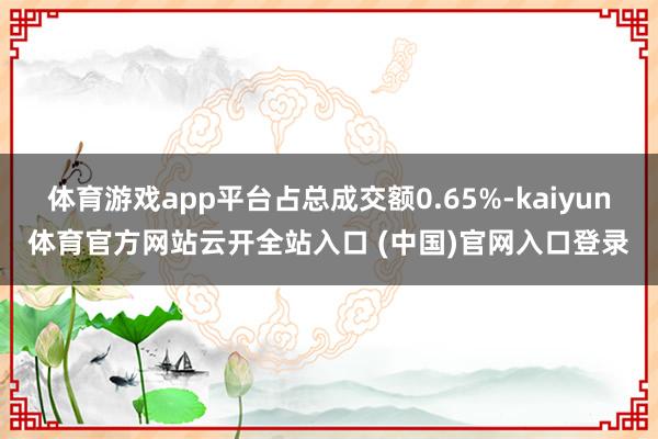 体育游戏app平台占总成交额0.65%-kaiyun体育官方网站云开全站入口 (中国)官网入口登录