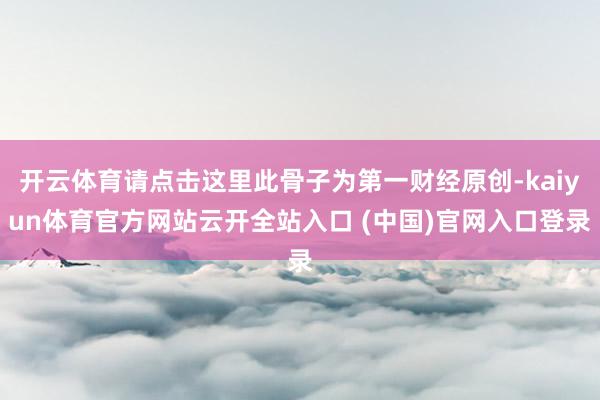 开云体育请点击这里此骨子为第一财经原创-kaiyun体育官方网站云开全站入口 (中国)官网入口登录