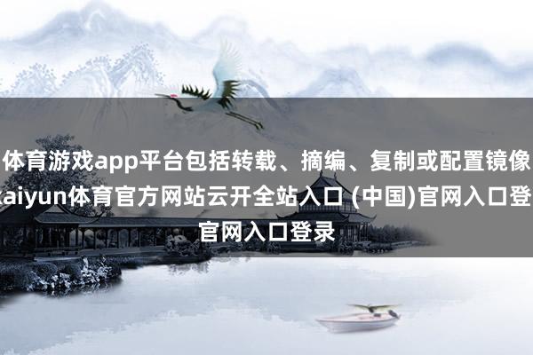 体育游戏app平台包括转载、摘编、复制或配置镜像-kaiyun体育官方网站云开全站入口 (中国)官网入口登录