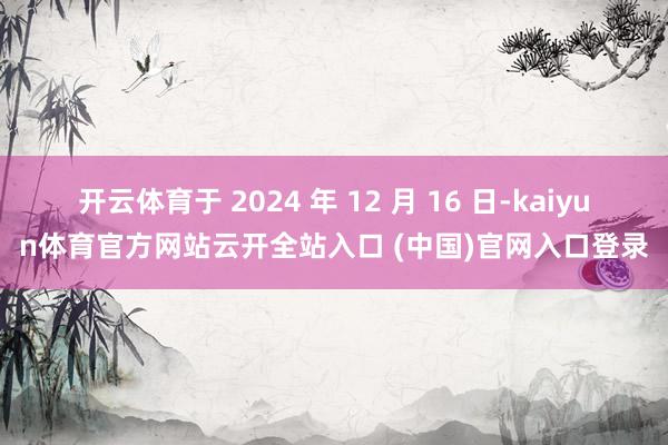 开云体育于 2024 年 12 月 16 日-kaiyun体育官方网站云开全站入口 (中国)官网入口登录
