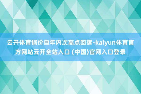 云开体育铜价自年内次高点回落-kaiyun体育官方网站云开全站入口 (中国)官网入口登录
