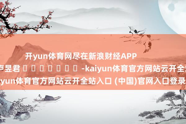 开yun体育网尽在新浪财经APP 包袱裁剪:卢昱君 -kaiyun体育官方网站云开全站入口 (中国)官网入口登录