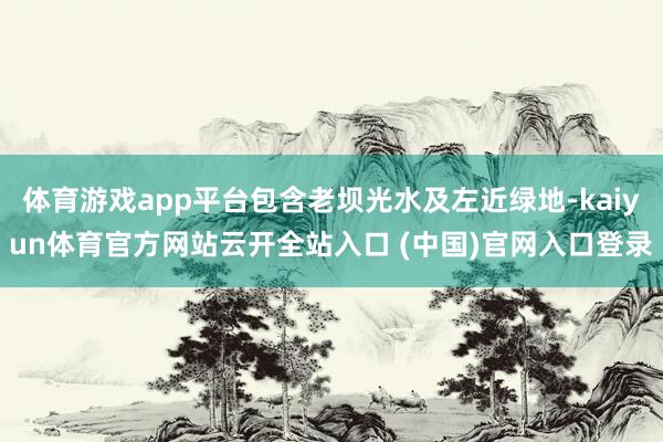 体育游戏app平台包含老坝光水及左近绿地-kaiyun体育官方网站云开全站入口 (中国)官网入口登录