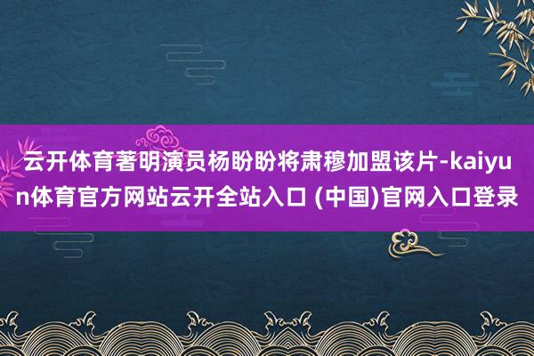 云开体育著明演员杨盼盼将肃穆加盟该片-kaiyun体育官方网站云开全站入口 (中国)官网入口登录