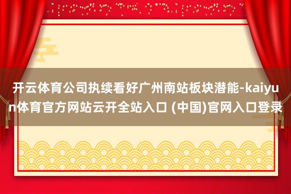 开云体育公司执续看好广州南站板块潜能-kaiyun体育官方网站云开全站入口 (中国)官网入口登录