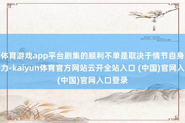 体育游戏app平台剧集的顺利不单是取决于情节自身的眩惑力-kaiyun体育官方网站云开全站入口 (中国)官网入口登录