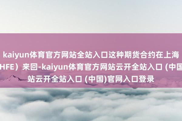 kaiyun体育官方网站全站入口这种期货合约在上海期货来回所（SHFE）来回-kaiyun体育官方网站云开全站入口 (中国)官网入口登录