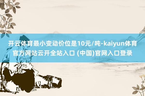 开云体育最小变动价位是10元/吨-kaiyun体育官方网站云开全站入口 (中国)官网入口登录