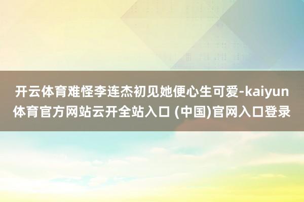 开云体育难怪李连杰初见她便心生可爱-kaiyun体育官方网站云开全站入口 (中国)官网入口登录