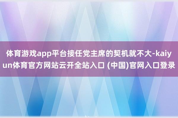 体育游戏app平台接任党主席的契机就不大-kaiyun体育官方网站云开全站入口 (中国)官网入口登录