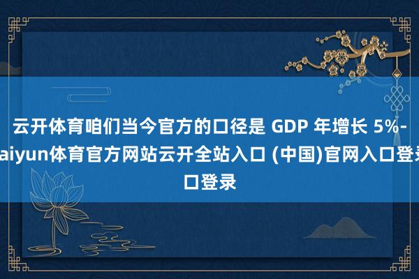 云开体育咱们当今官方的口径是 GDP 年增长 5%-kaiyun体育官方网站云开全站入口 (中国)官网入口登录