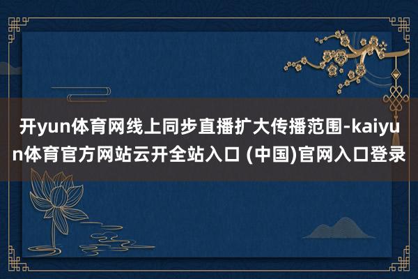 开yun体育网线上同步直播扩大传播范围-kaiyun体育官方网站云开全站入口 (中国)官网入口登录