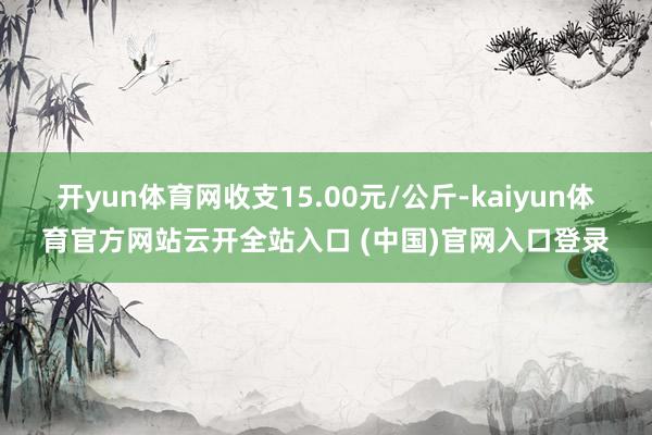 开yun体育网收支15.00元/公斤-kaiyun体育官方网站云开全站入口 (中国)官网入口登录