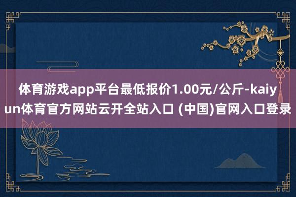 体育游戏app平台最低报价1.00元/公斤-kaiyun体育官方网站云开全站入口 (中国)官网入口登录