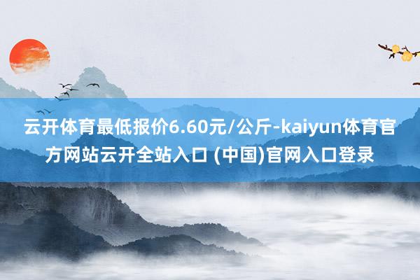 云开体育最低报价6.60元/公斤-kaiyun体育官方网站云开全站入口 (中国)官网入口登录