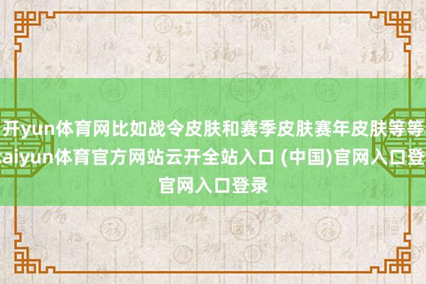 开yun体育网比如战令皮肤和赛季皮肤赛年皮肤等等-kaiyun体育官方网站云开全站入口 (中国)官网入口登录