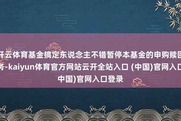 开云体育基金搞定东说念主不错暂停本基金的申购赎回等业务-kaiyun体育官方网站云开全站入口 (中国)官网入口登录