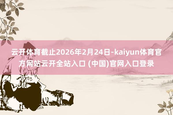 云开体育截止2026年2月24日-kaiyun体育官方网站云开全站入口 (中国)官网入口登录