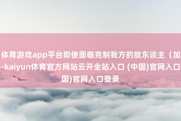 体育游戏app平台即使面临克制我方的敌东谈主（加丘）-kaiyun体育官方网站云开全站入口 (中国)官网入口登录