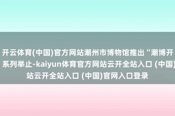 开云体育(中国)官方网站潮州市博物馆推出“潮博开赴‘马’上有礼”系列举止-kaiyun体育官方网站云开全站入口 (中国)官网入口登录